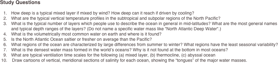 Study Questions
	1.	How deep is a typical mixed layer if mixed by wind? How deep can it reach if driven by cooling?	2.	What are the typical vertical temperature profiles in the subtropical and subpolar regions of the North Pacific?	3.	What is the typical number of layers which people use to describe the ocean in general in mid-latitudes? What are the most general names and typical depth ranges of the layers? (Do not name a specific water mass like "North Atlantic Deep Water".)	4.	What is the volumetrically most common water on earth and where is it found?	5.	Is the North Atlantic Ocean saltier or fresher on average than the Pacific?	6.	What regions of the ocean are characterized by large differences from summer to winter? What regions have the least seasonal variability?	7.	What is the densest water mass formed in the world’s oceans? Why is it not found at the bottom in most oceans?
	9.	What are typical ventilation time scales for the following (a) mixed layer, (b) thermocline, (c) abyssal ocean 10.    Draw cartoons of vertical, meridional sections of salinity for each ocean, showing the “tongues” of the major water masses. 